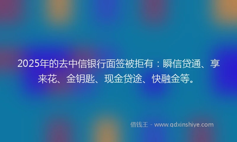 2025年的去中信银行面签被拒有：瞬信贷通、享来花、金钥匙、现金贷途、快融金等。