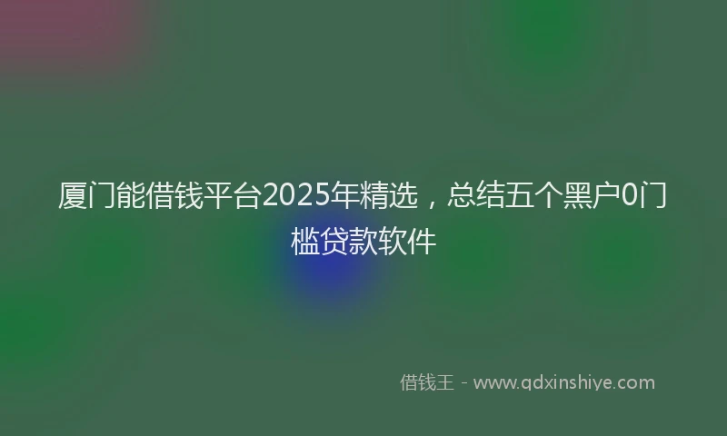 厦门能借钱平台2025年精选，总结五个黑户0门槛贷款软件