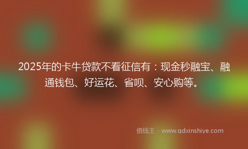2025年的卡牛贷款不看征信有：现金秒融宝、融通钱包、好运花、省呗、安心购等。