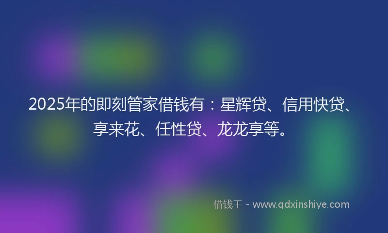 2025年的即刻管家借钱有：星辉贷、信用快贷、享来花、任性贷、龙龙享等。