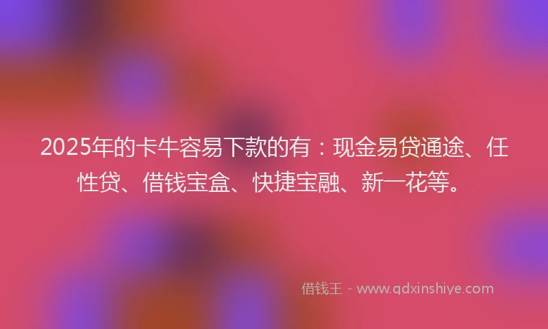 2025年的卡牛容易下款的有：现金易贷通途、任性贷、借钱宝盒、快捷宝融、新一花等。