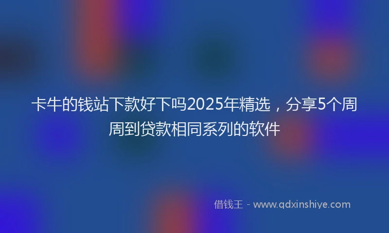 卡牛的钱站下款好下吗2025年精选，分享5个周周到贷款相同系列的软件