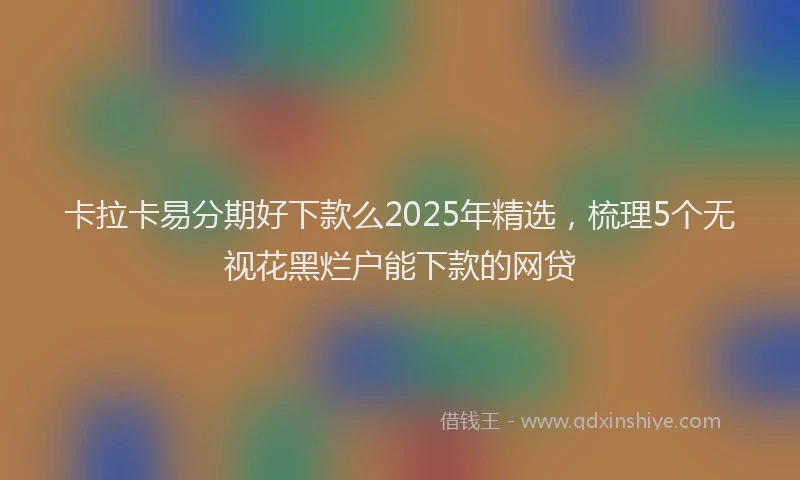 卡拉卡易分期好下款么2025年精选，梳理5个无视花黑烂户能下款的网贷