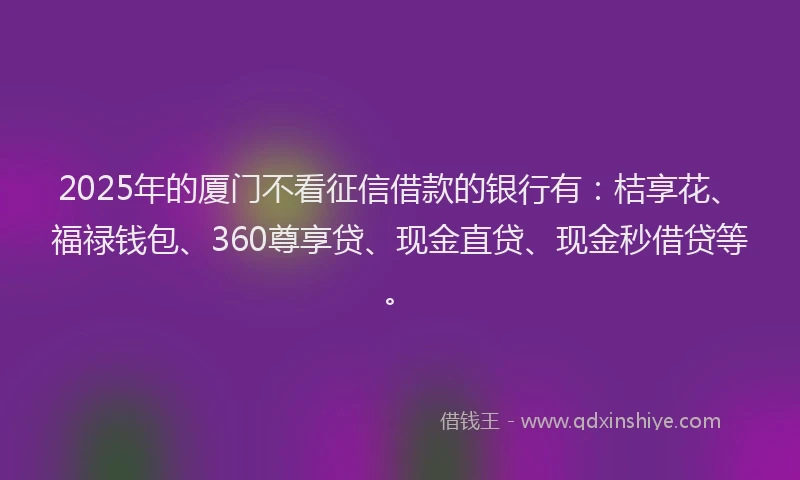 2025年的厦门不看征信借款的银行有：桔享花、福禄钱包、360尊享贷、现金直贷、现金秒借贷等。