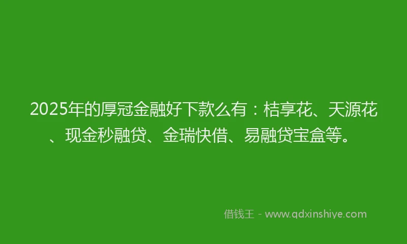 2025年的厚冠金融好下款么有：桔享花、天源花、现金秒融贷、金瑞快借、易融贷宝盒等。