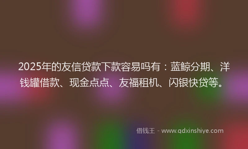 2025年的友信贷款下款容易吗有：蓝鲸分期、洋钱罐借款、现金点点、友福租机、闪银快贷等。