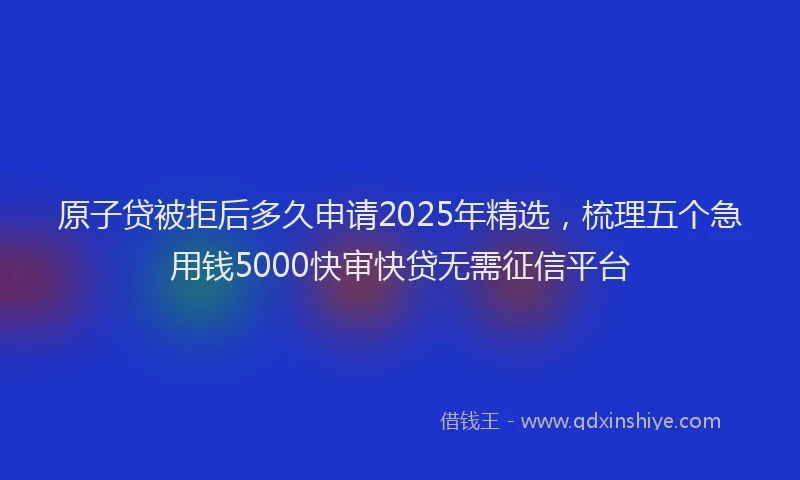 原子贷被拒后多久申请2025年精选，梳理五个急用钱5000快审快贷无需征信平台