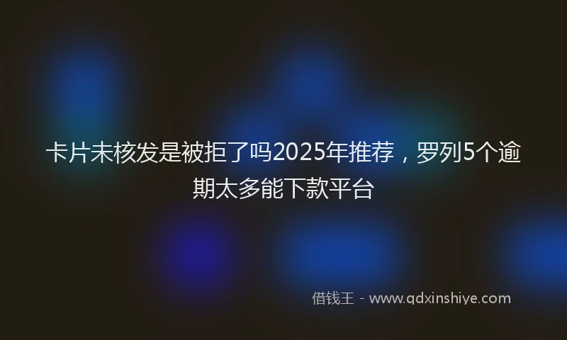 卡片未核发是被拒了吗2025年推荐，罗列5个逾期太多能下款平台