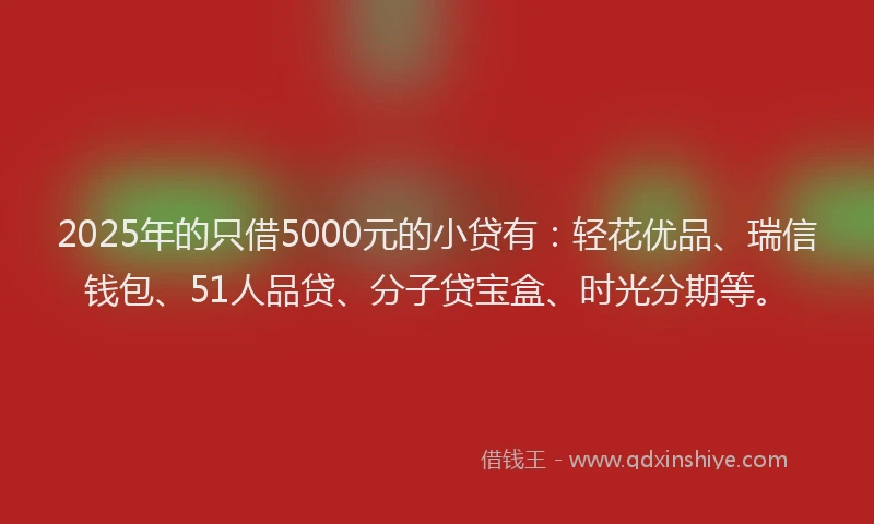 2025年的只借5000元的小贷有：轻花优品、瑞信钱包、51人品贷、分子贷宝盒、时光分期等。