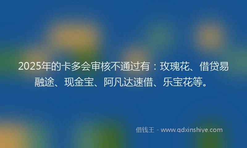 2025年的卡多会审核不通过有：玫瑰花、借贷易融途、现金宝、阿凡达速借、乐宝花等。