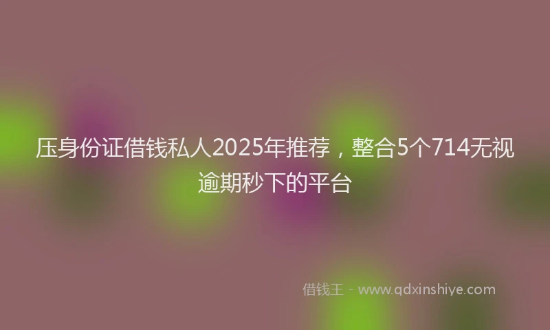 压身份证借钱私人2025年推荐，整合5个714无视逾期秒下的平台