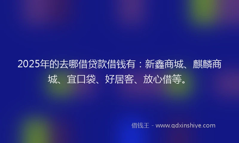 2025年的去哪借贷款借钱有：新鑫商城、麒麟商城、宜口袋、好居客、放心借等。