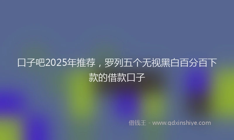 口子吧2025年推荐，罗列五个无视黑白百分百下款的借款口子