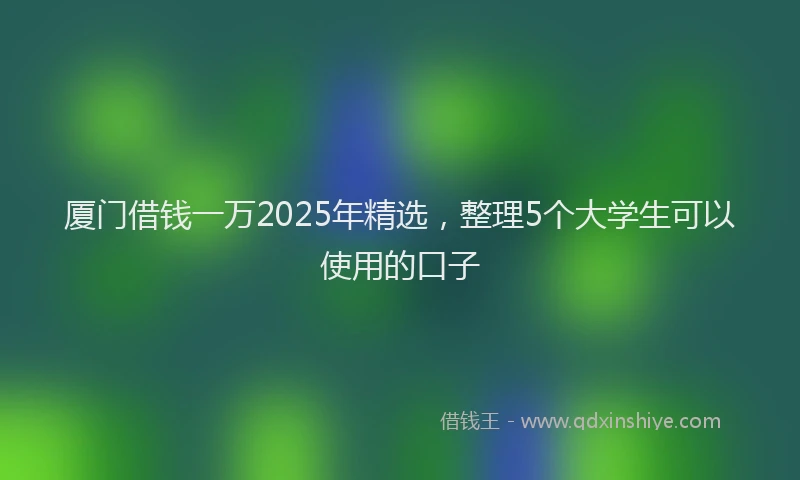 厦门借钱一万2025年精选，整理5个大学生可以使用的口子