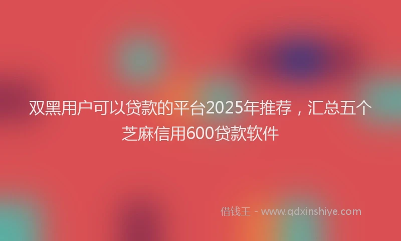 双黑用户可以贷款的平台2025年推荐，汇总五个芝麻信用600贷款软件