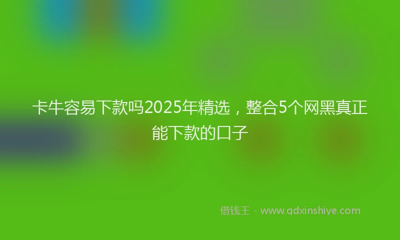 卡牛容易下款吗2025年精选，整合5个网黑真正能下款的口子