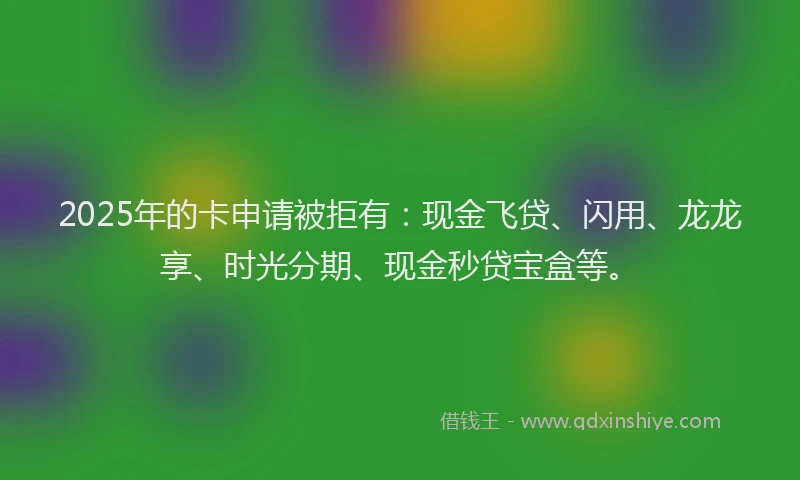 2025年的卡申请被拒有：现金飞贷、闪用、龙龙享、时光分期、现金秒贷宝盒等。