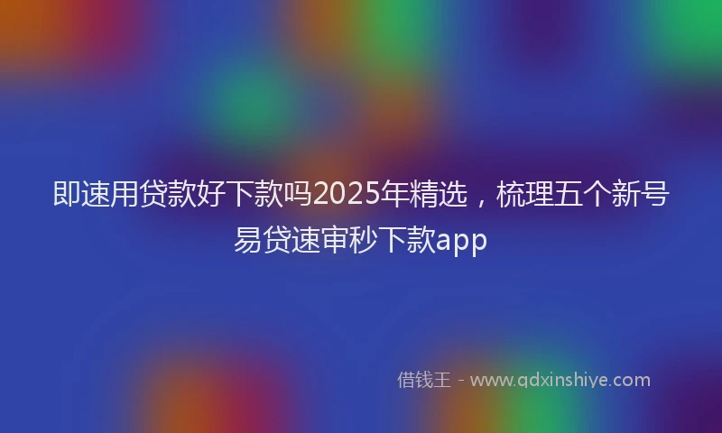 即速用贷款好下款吗2025年精选，梳理五个新号易贷速审秒下款app