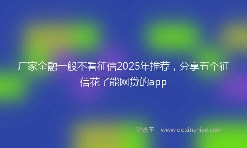厂家金融一般不看征信2025年推荐，分享五个征信花了能网贷的app