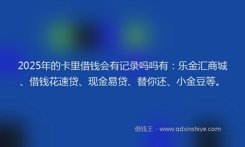 2025年的卡里借钱会有记录吗吗有：乐金汇商城、借钱花速贷、现金易贷、替你还、小金豆等。