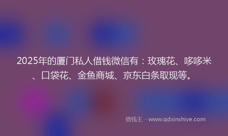 2025年的厦门私人借钱微信有：玫瑰花、哆哆米、口袋花、金鱼商城、京东白条取现等。
