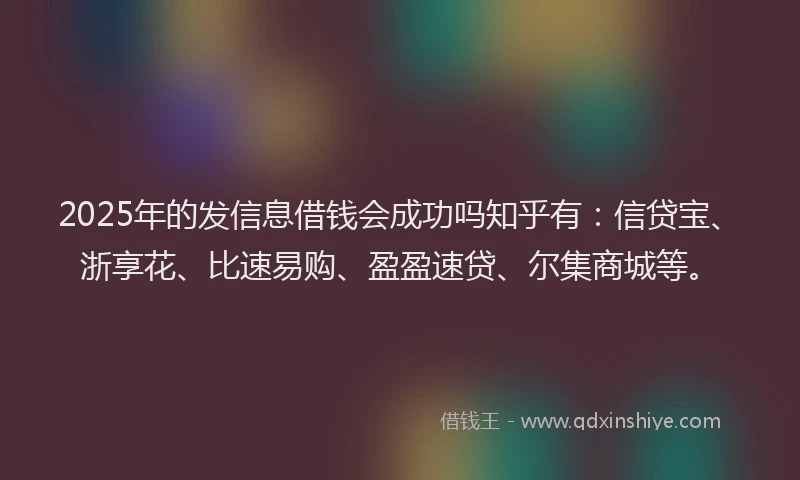 2025年的发信息借钱会成功吗知乎有：信贷宝、浙享花、比速易购、盈盈速贷、尔集商城等。