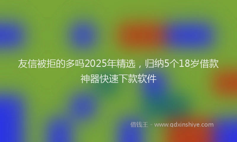 友信被拒的多吗2025年精选，归纳5个18岁借款神器快速下款软件