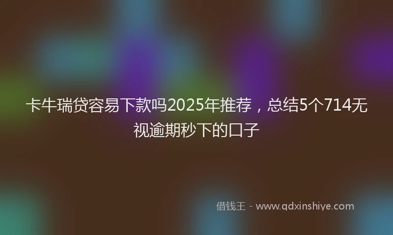 卡牛瑞贷容易下款吗2025年推荐，总结5个714无视逾期秒下的口子