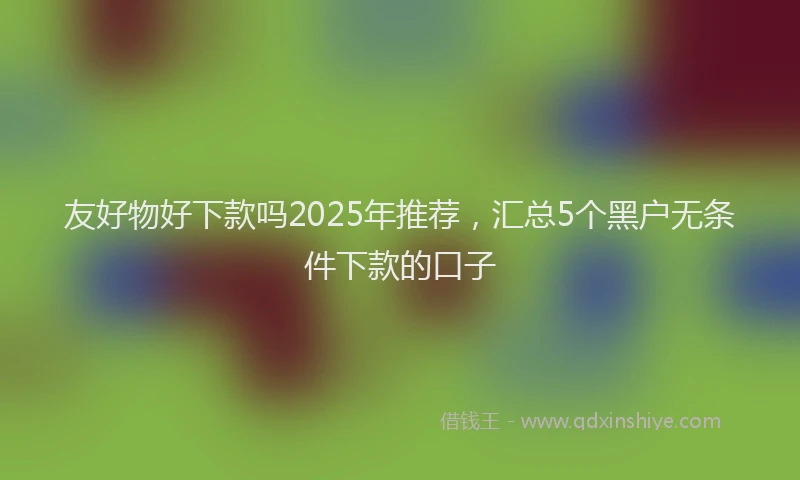 友好物好下款吗2025年推荐，汇总5个黑户无条件下款的口子