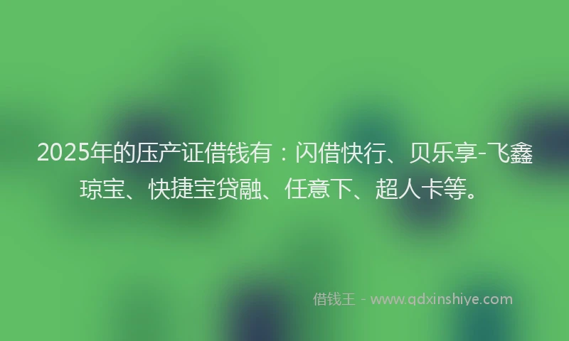 2025年的压产证借钱有：闪借快行、贝乐享-飞鑫琼宝、快捷宝贷融、任意下、超人卡等。