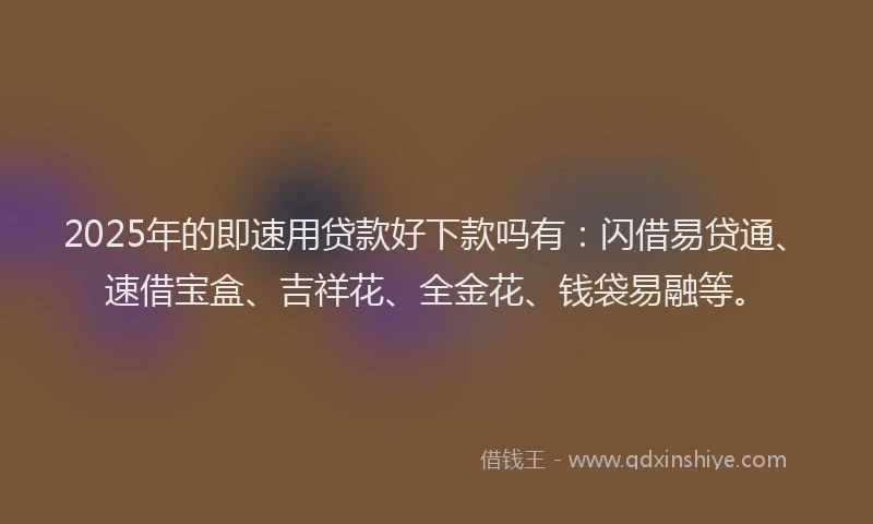 2025年的即速用贷款好下款吗有：闪借易贷通、速借宝盒、吉祥花、全金花、钱袋易融等。