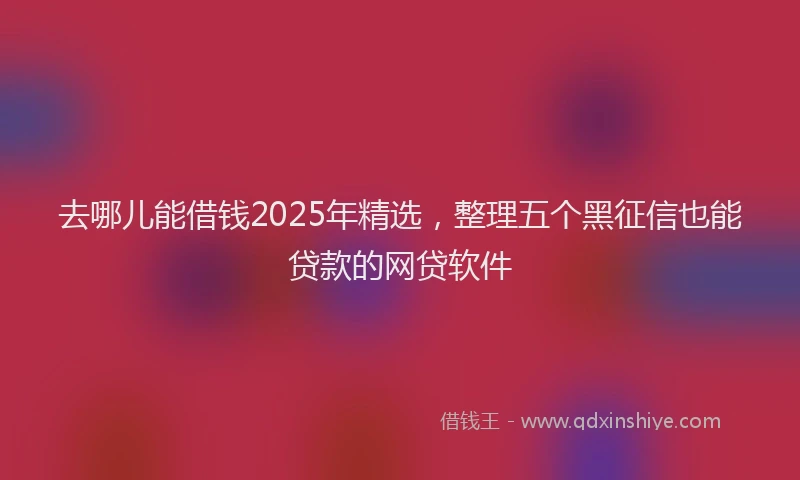去哪儿能借钱2025年精选，整理五个黑征信也能贷款的网贷软件