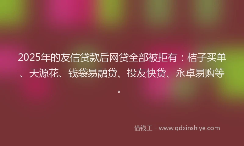 2025年的友信贷款后网贷全部被拒有：桔子买单、天源花、钱袋易融贷、投友快贷、永卓易购等。