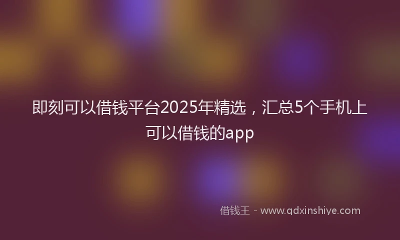 即刻可以借钱平台2025年精选，汇总5个手机上可以借钱的app