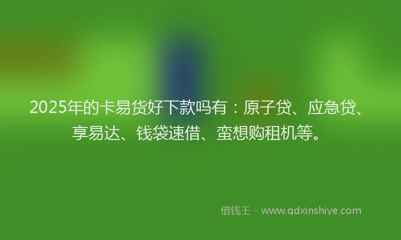 2025年的卡易货好下款吗有：原子贷、应急贷、享易达、钱袋速借、蛮想购租机等。