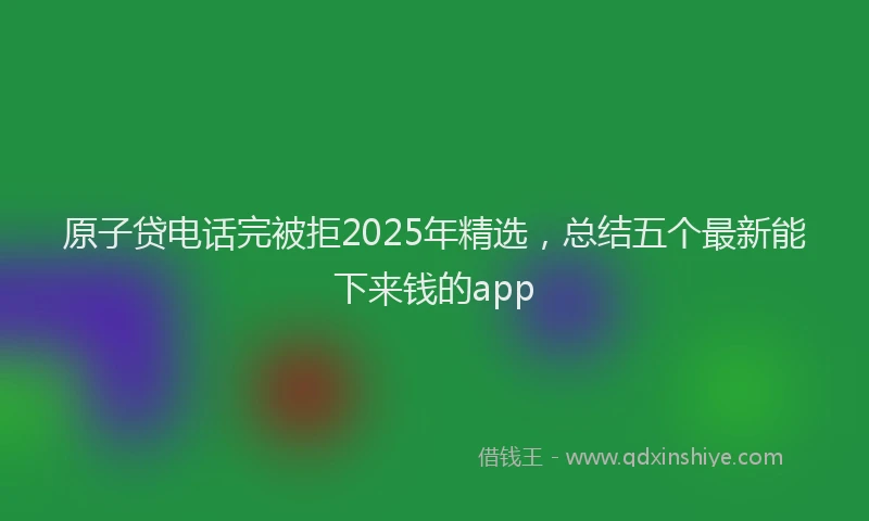 原子贷电话完被拒2025年精选，总结五个最新能下来钱的app