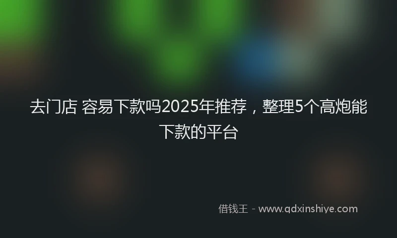 去门店 容易下款吗2025年推荐，整理5个高炮能下款的平台