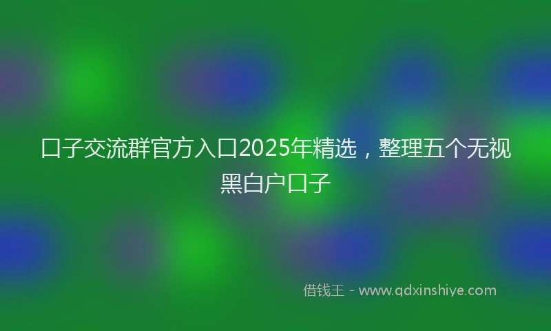 口子交流群官方入口2025年精选，整理五个无视黑白户口子