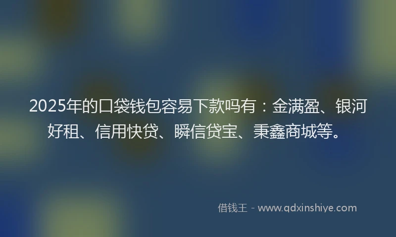 2025年的口袋钱包容易下款吗有：金满盈、银河好租、信用快贷、瞬信贷宝、秉鑫商城等。