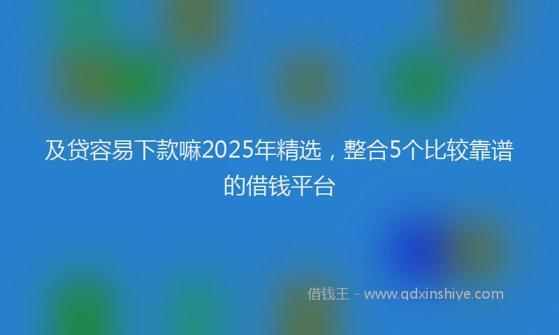 及贷容易下款嘛2025年精选，整合5个比较靠谱的借钱平台