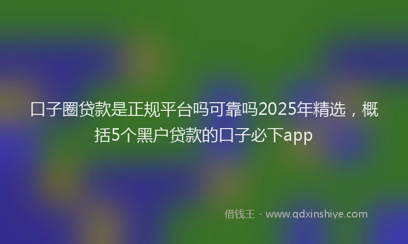 口子圈贷款是正规平台吗可靠吗2025年精选，概括5个黑户贷款的口子必下app