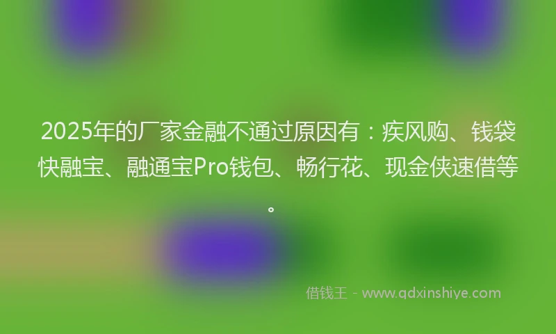 2025年的厂家金融不通过原因有：疾风购、钱袋快融宝、融通宝Pro钱包、畅行花、现金侠速借等。