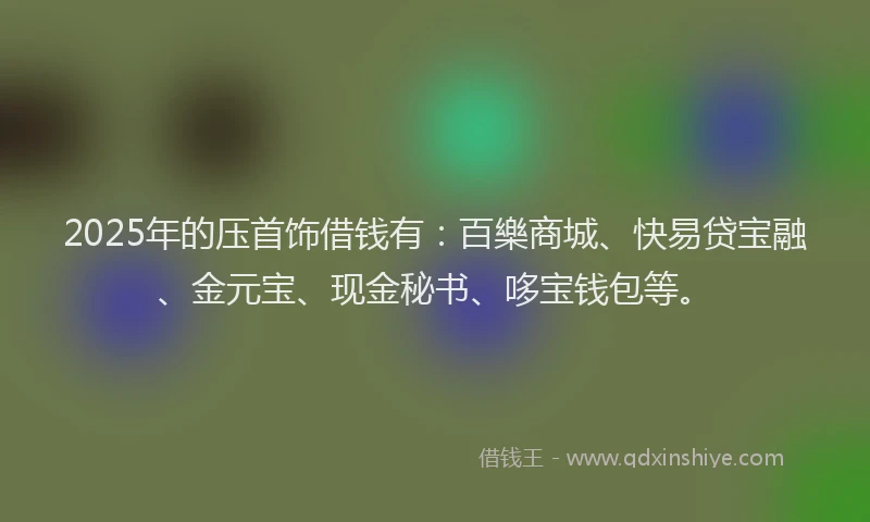 2025年的压首饰借钱有：百樂商城、快易贷宝融、金元宝、现金秘书、哆宝钱包等。