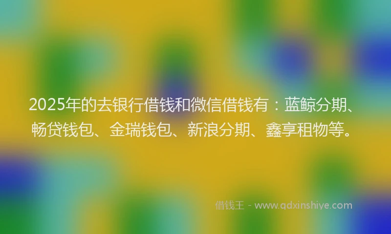 2025年的去银行借钱和微信借钱有：蓝鲸分期、畅贷钱包、金瑞钱包、新浪分期、鑫享租物等。