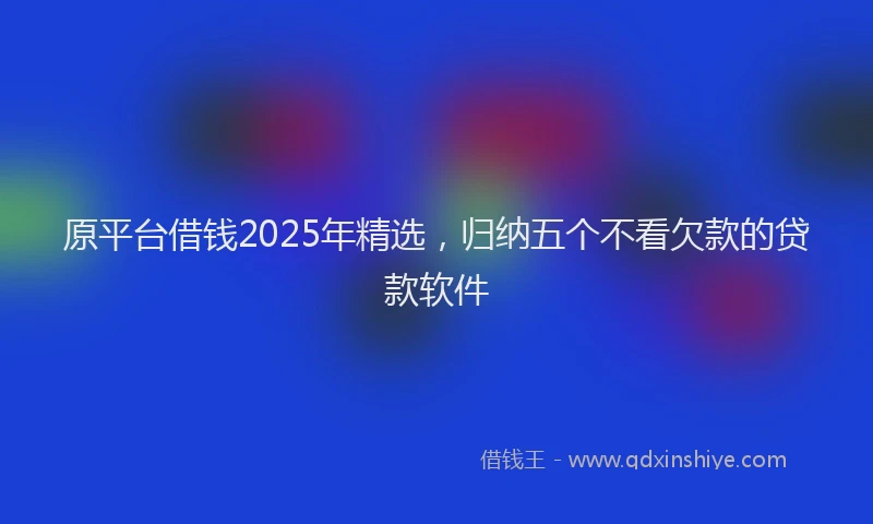 原平台借钱2025年精选，归纳五个不看欠款的贷款软件