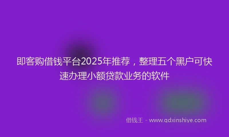 即客购借钱平台2025年推荐，整理五个黑户可快速办理小额贷款业务的软件