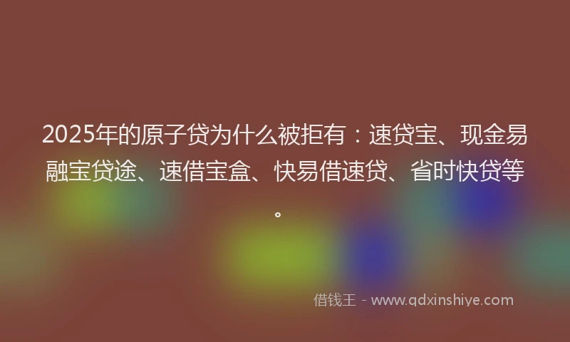2025年的原子贷为什么被拒有：速贷宝、现金易融宝贷途、速借宝盒、快易借速贷、省时快贷等。