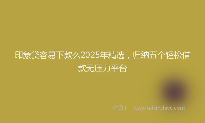 印象贷容易下款么2025年精选，归纳五个轻松借款无压力平台