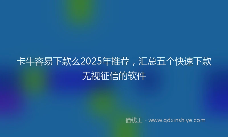 卡牛容易下款么2025年推荐，汇总五个快速下款无视征信的软件