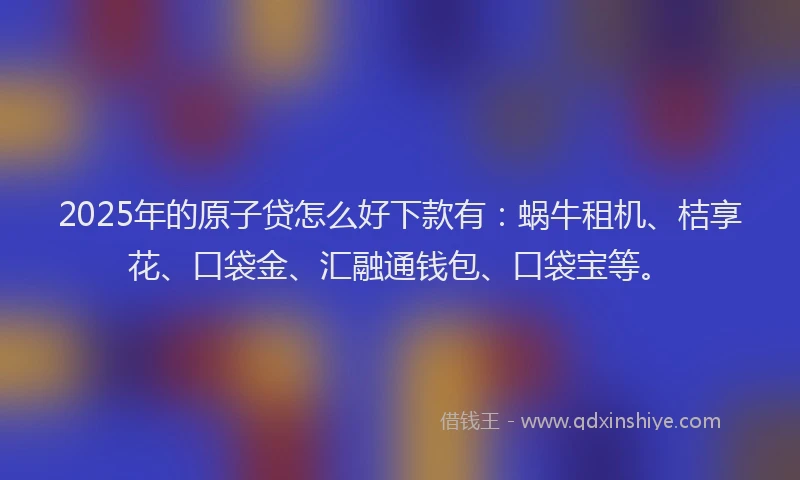 2025年的原子贷怎么好下款有：蜗牛租机、桔享花、口袋金、汇融通钱包、口袋宝等。